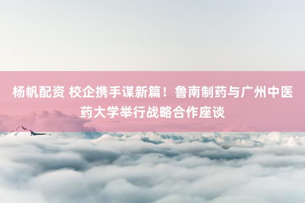 杨帆配资 校企携手谋新篇！鲁南制药与广州中医药大学举行战略合作座谈