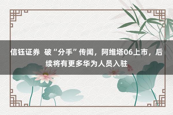 信钰证券  破“分手”传闻，阿维塔06上市，后续将有更多华为人员入驻