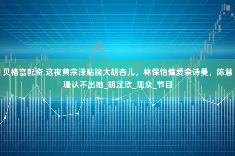 贝格富配资 这夜黄宗泽贴脸大胡杏儿，林保怡偏爱佘诗曼，陈慧珊认不出她_胡定欣_观众_节目