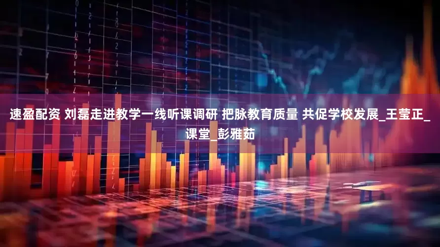 速盈配资 刘磊走进教学一线听课调研 把脉教育质量 共促学校发展_王莹正_课堂_彭雅茹