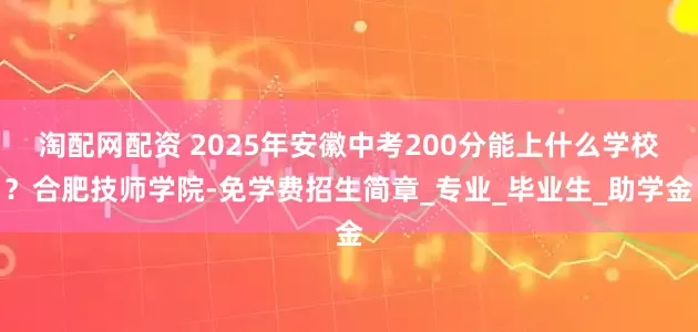 淘配网配资 2025年安徽中考200分能上什么学校？合肥技师学院-免学费招生简章_专业_毕业生_助学金