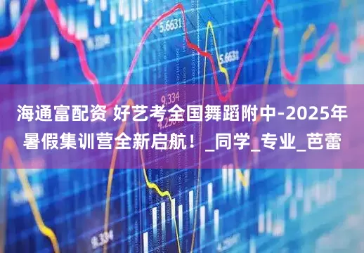 海通富配资 好艺考全国舞蹈附中-2025年暑假集训营全新启航！_同学_专业_芭蕾