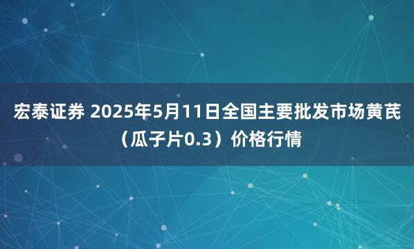 宏泰证券 2025年5月11日全国主要批发市场黄芪（瓜子片0.3）价格行情