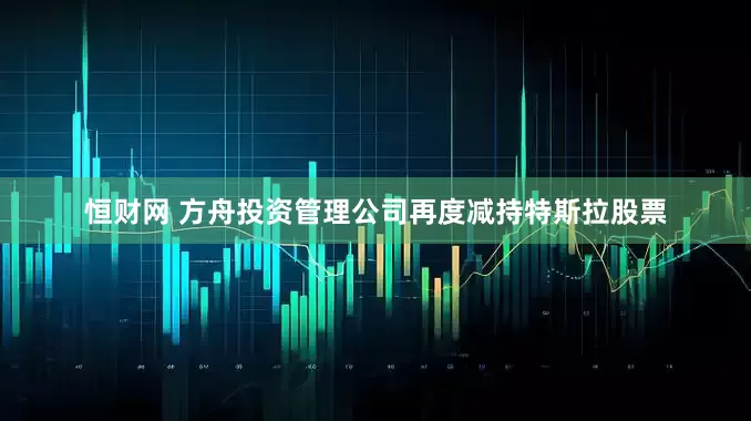恒财网 方舟投资管理公司再度减持特斯拉股票