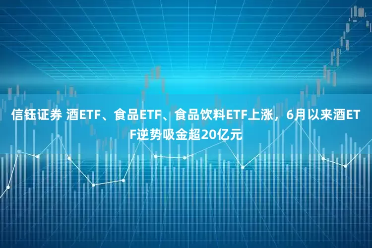 信钰证券 酒ETF、食品ETF、食品饮料ETF上涨，6月以来酒ETF逆势吸金超20亿元