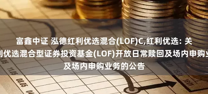 富鑫中证 泓德红利优选混合(LOF)C,红利优选: 关于泓德红利优选混合型证券投资基金(LOF)开放日常赎回及场内申购业务的公告