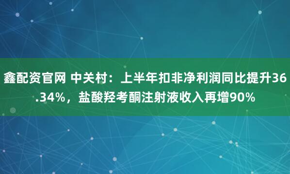 鑫配资官网 中关村：上半年扣非净利润同比提升36.34%，盐酸羟考酮注射液收入再增90%