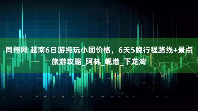 同翔网 越南6日游纯玩小团价格，6天5晚行程路线+景点旅游攻略_阿林_岘港_下龙湾