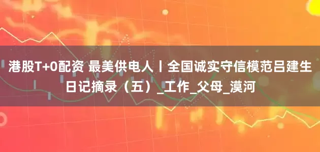港股T+0配资 最美供电人丨全国诚实守信模范吕建生日记摘录（五）_工作_父母_漠河