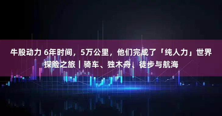 牛股动力 6年时间，5万公里，他们完成了「纯人力」世界探险之旅｜骑车、独木舟、徒步与航海