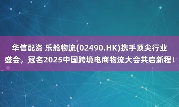 华信配资 乐舱物流(02490.HK)携手顶尖行业盛会，冠名2025中国跨境电商物流大会共启新程！