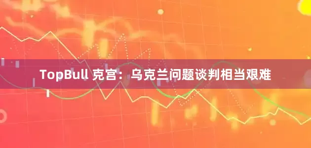 TopBull 克宫：乌克兰问题谈判相当艰难
