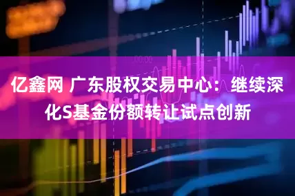 亿鑫网 广东股权交易中心：继续深化S基金份额转让试点创新
