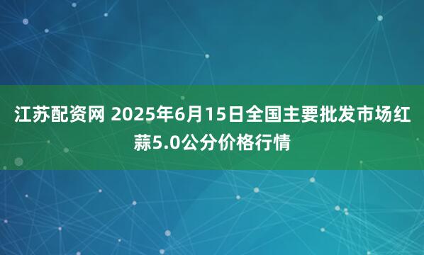 江苏配资网 2025年6月15日全国主要批发市场红蒜5.0公分价格行情