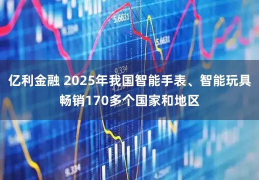 亿利金融 2025年我国智能手表、智能玩具畅销170多个国家和地区